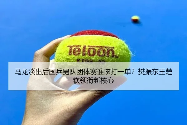 马龙淡出后国乒男队团体赛谁该打一单？樊振东王楚钦领衔新核心