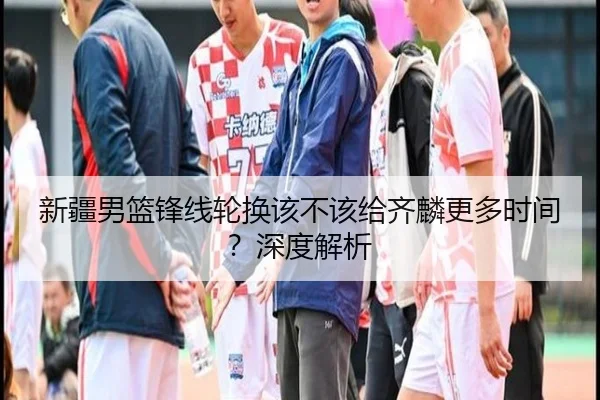 新疆男篮锋线轮换该不该给齐麟更多时间？深度解析