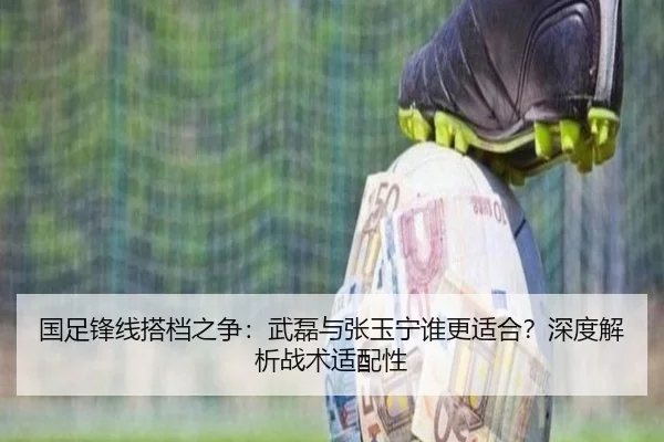 国足锋线搭档之争：武磊与张玉宁谁更适合？深度解析战术适配性
