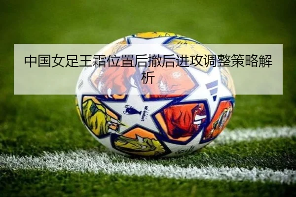 中国女足王霜位置后撤后进攻调整策略解析